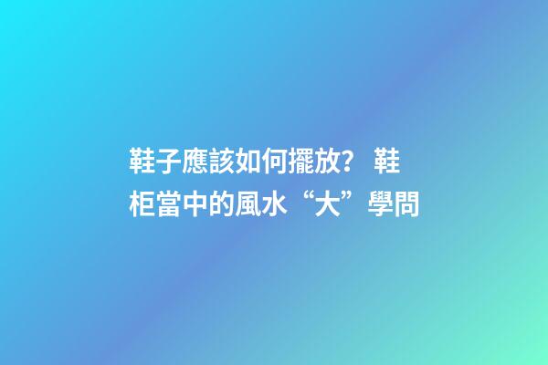 鞋子應該如何擺放？ 鞋柜當中的風水“大”學問